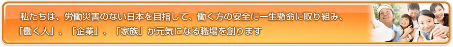 私たちは、労働災害のない日本を目指して、働く方の安全に一生懸命に取り組み、「働く人」、「企業」、「家族」が元気になる職場を創ります